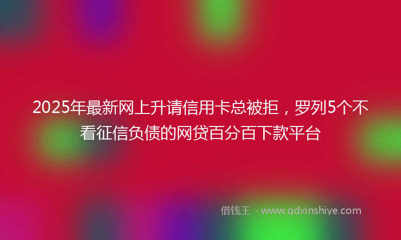2025年最新网上升请信用卡总被拒，罗列5个不看征信负债的网贷百分百下款平台