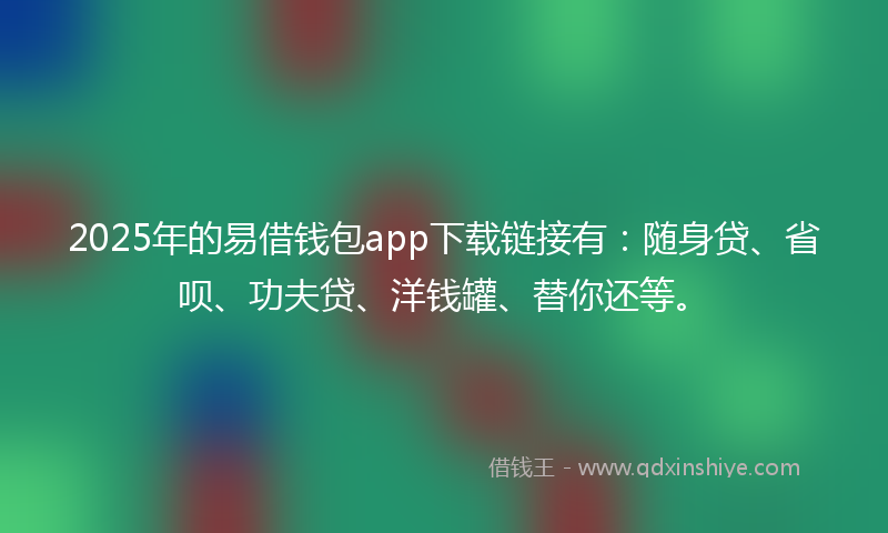 2025年的易借钱包app下载链接有：随身贷、省呗、功夫贷、洋钱罐、替你还等。
