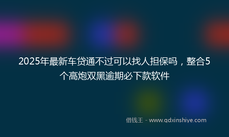 2025年最新车贷通不过可以找人担保吗，整合5个高炮双黑逾期必下款软件