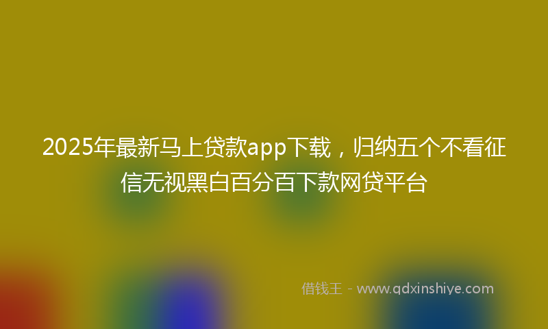 2025年最新马上贷款app下载，归纳五个不看征信无视黑白百分百下款网贷平台