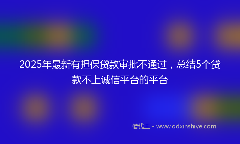 2025年最新有担保贷款审批不通过，总结5个贷款不上诚信平台的平台