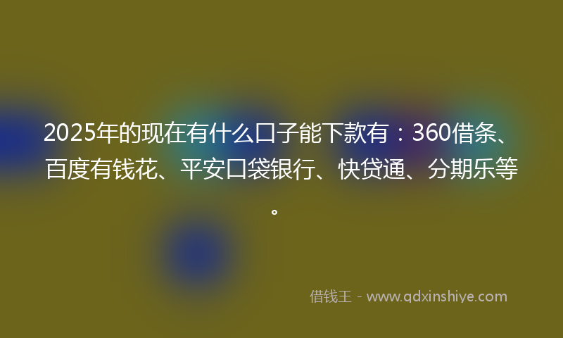 2025年的现在有什么口子能下款有：360借条、百度有钱花、平安口袋银行、快贷通、分期乐等。
