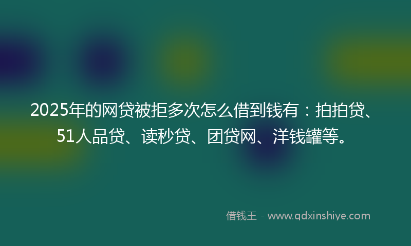2025年的网贷被拒多次怎么借到钱有：拍拍贷、51人品贷、读秒贷、团贷网、洋钱罐等。