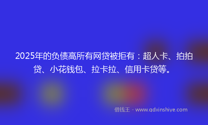 2025年的负债高所有网贷被拒有：超人卡、拍拍贷、小花钱包、拉卡拉、信用卡贷等。