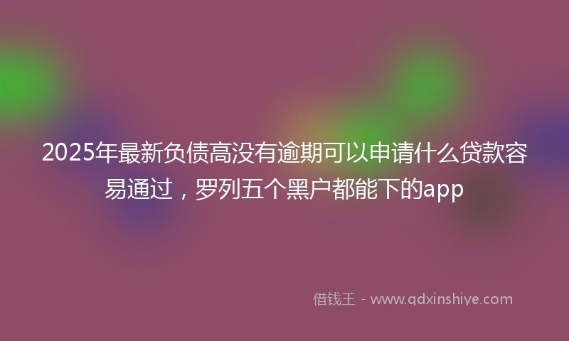 2025年最新负债高没有逾期可以申请什么贷款容易通过，罗列五个黑户都能下的app
