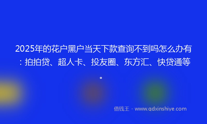 2025年的花户黑户当天下款查询不到吗怎么办有：拍拍贷、超人卡、投友圈、东方汇、快贷通等。