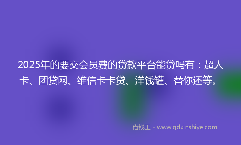 2025年的要交会员费的贷款平台能贷吗有：超人卡、团贷网、维信卡卡贷、洋钱罐、替你还等。