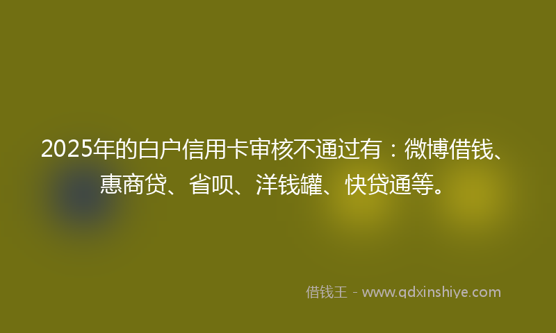 2025年的白户信用卡审核不通过有：微博借钱、惠商贷、省呗、洋钱罐、快贷通等。