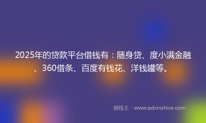 2025年的贷款平台借钱有：随身贷、度小满金融、360借条、百度有钱花、洋钱罐等。
