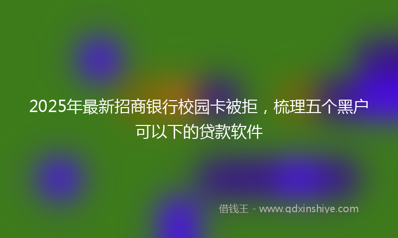 2025年最新招商银行校园卡被拒，梳理五个黑户可以下的贷款软件