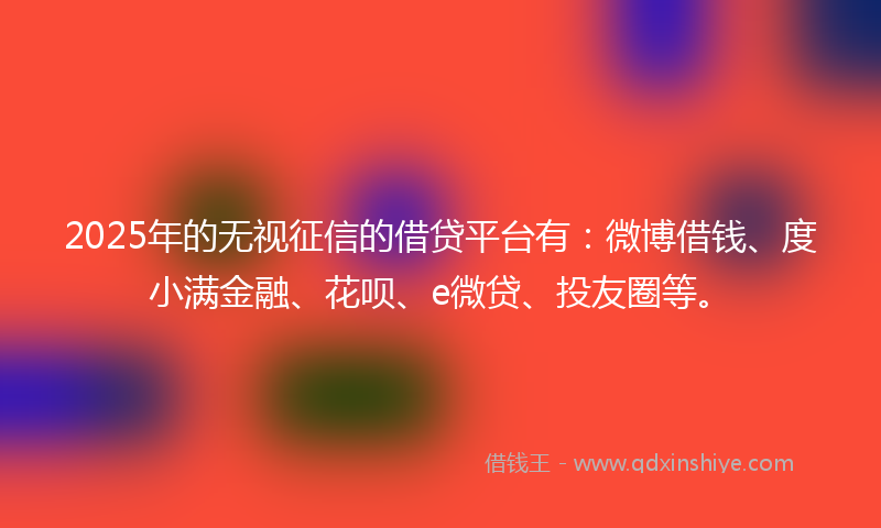 2025年的无视征信的借贷平台有：微博借钱、度小满金融、花呗、e微贷、投友圈等。