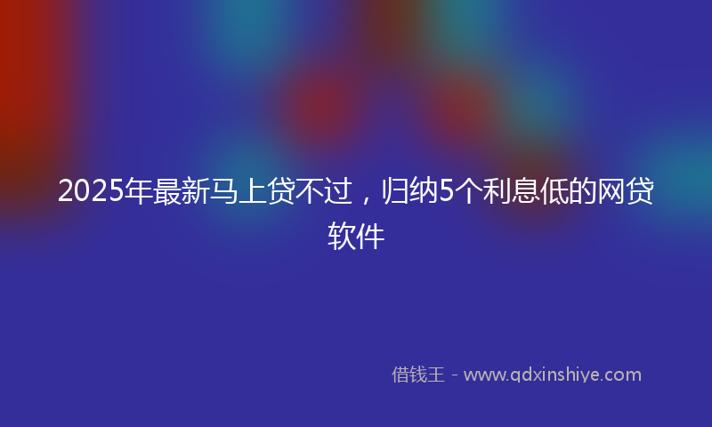 2025年最新马上贷不过，归纳5个利息低的网贷软件