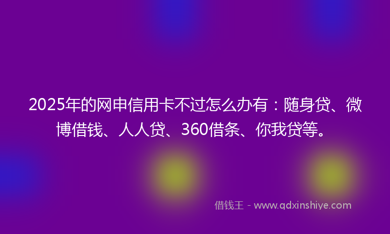 2025年的网申信用卡不过怎么办有：随身贷、微博借钱、人人贷、360借条、你我贷等。