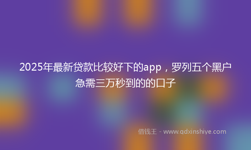 2025年最新贷款比较好下的app，罗列五个黑户急需三万秒到的的口子