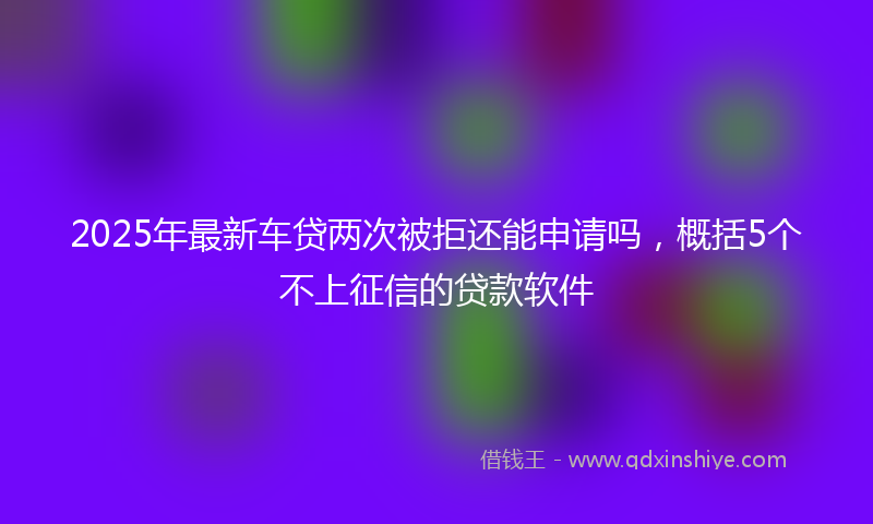 2025年最新车贷两次被拒还能申请吗，概括5个不上征信的贷款软件
