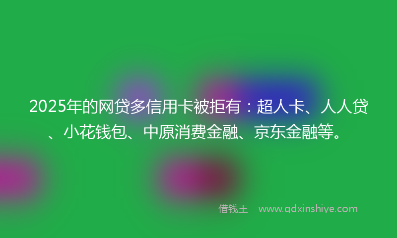 2025年的网贷多信用卡被拒有：超人卡、人人贷、小花钱包、中原消费金融、京东金融等。