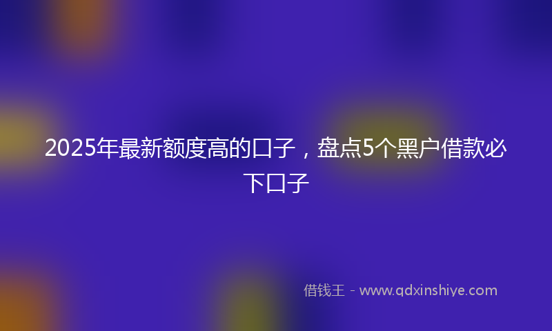 2025年最新额度高的口子，盘点5个黑户借款必下口子