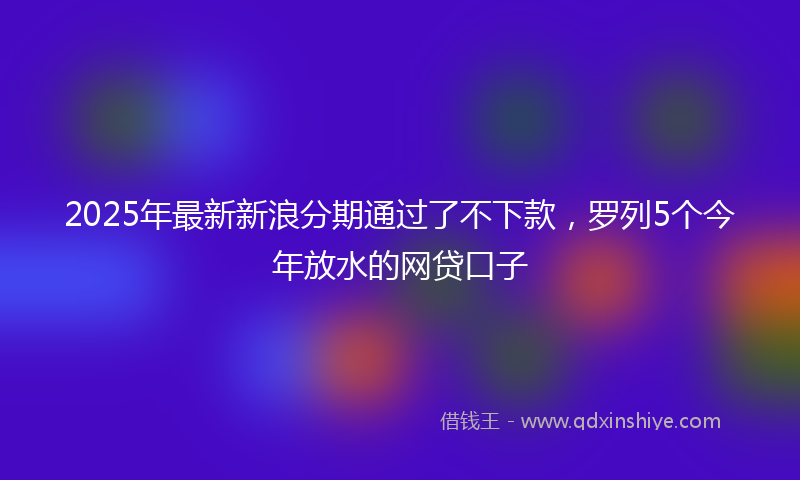 2025年最新新浪分期通过了不下款，罗列5个今年放水的网贷口子