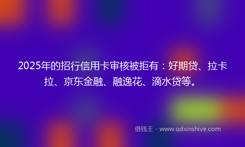2025年的招行信用卡审核被拒有：好期贷、拉卡拉、京东金融、融逸花、滴水贷等。