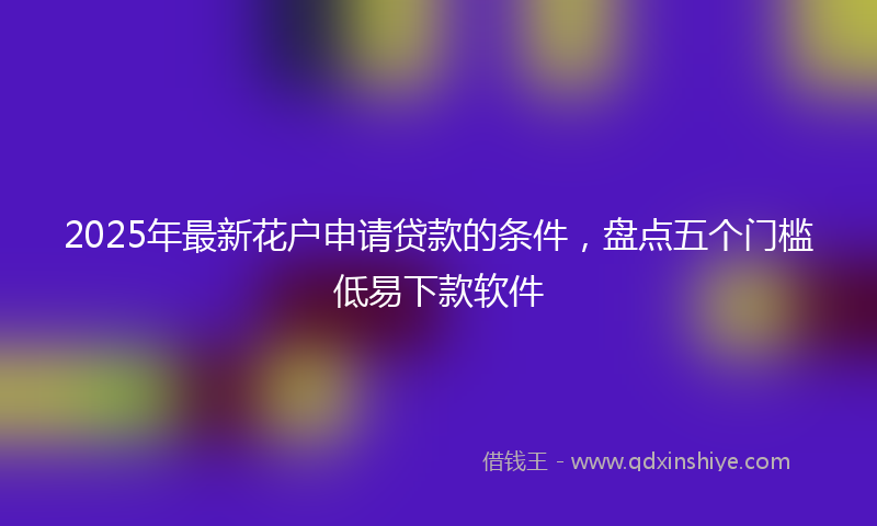 2025年最新花户申请贷款的条件，盘点五个门槛低易下款软件