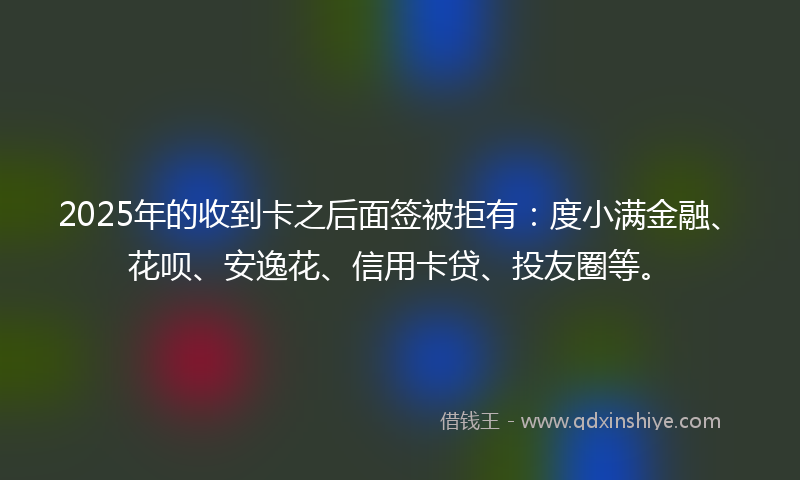 2025年的收到卡之后面签被拒有：度小满金融、花呗、安逸花、信用卡贷、投友圈等。