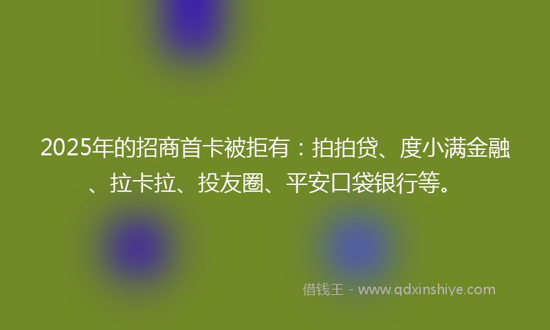 2025年的招商首卡被拒有：拍拍贷、度小满金融、拉卡拉、投友圈、平安口袋银行等。