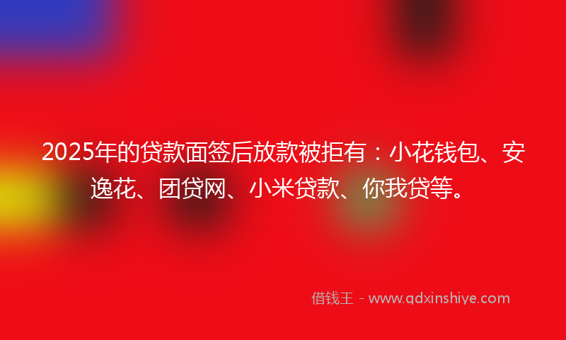 2025年的贷款面签后放款被拒有：小花钱包、安逸花、团贷网、小米贷款、你我贷等。