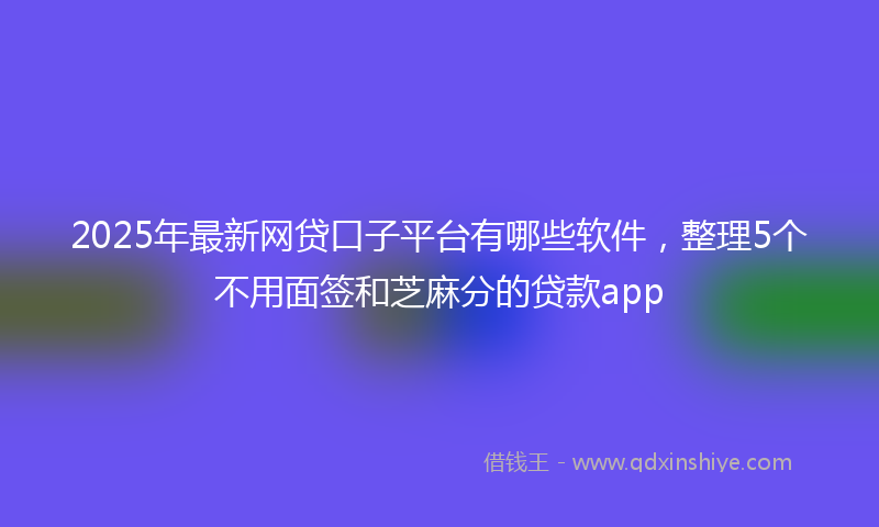 2025年最新网贷口子平台有哪些软件，整理5个不用面签和芝麻分的贷款app
