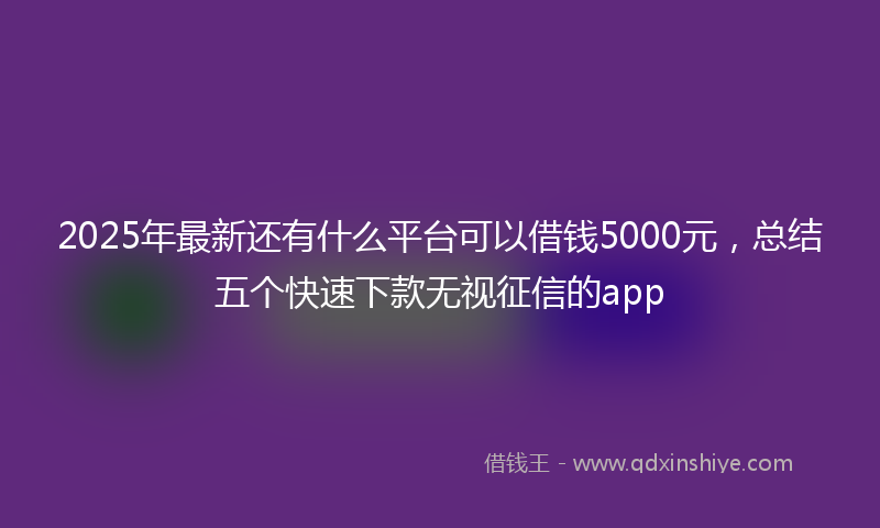 2025年最新还有什么平台可以借钱5000元，总结五个快速下款无视征信的app