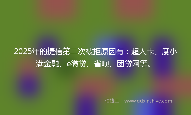 2025年的捷信第二次被拒原因有：超人卡、度小满金融、e微贷、省呗、团贷网等。