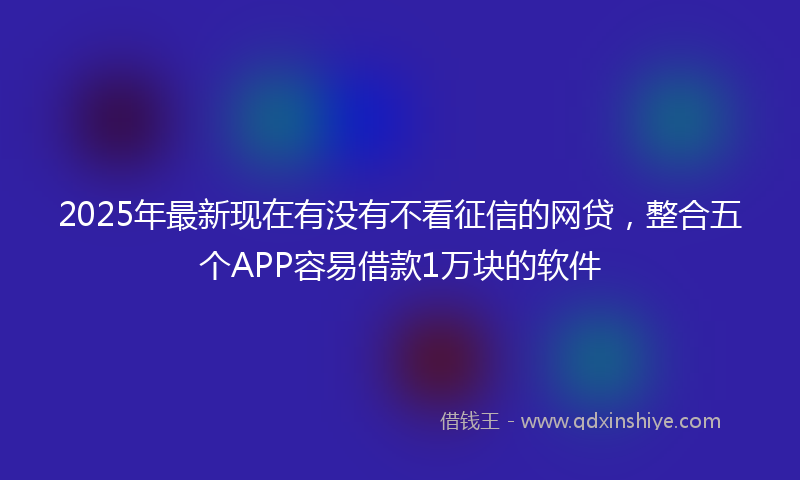 2025年最新现在有没有不看征信的网贷，整合五个APP容易借款1万块的软件