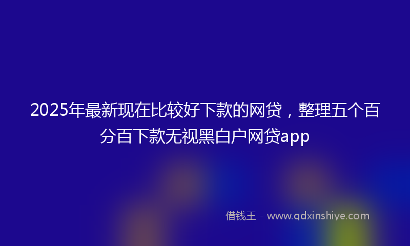 2025年最新现在比较好下款的网贷，整理五个百分百下款无视黑白户网贷app