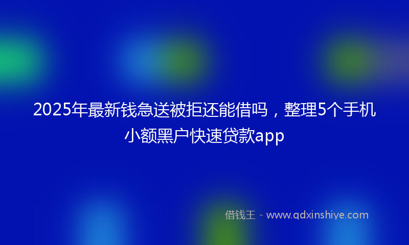 2025年最新钱急送被拒还能借吗，整理5个手机小额黑户快速贷款app
