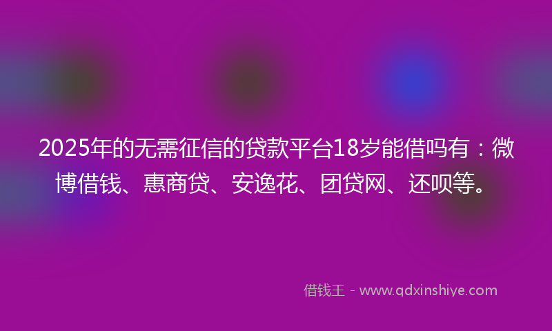 2025年的无需征信的贷款平台18岁能借吗有：微博借钱、惠商贷、安逸花、团贷网、还呗等。
