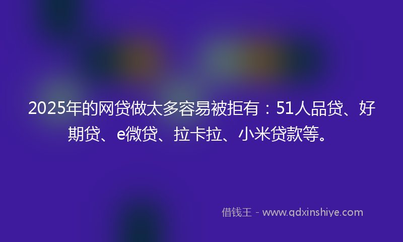 2025年的网贷做太多容易被拒有：51人品贷、好期贷、e微贷、拉卡拉、小米贷款等。