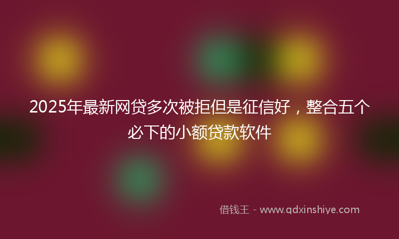 2025年最新网贷多次被拒但是征信好，整合五个必下的小额贷款软件
