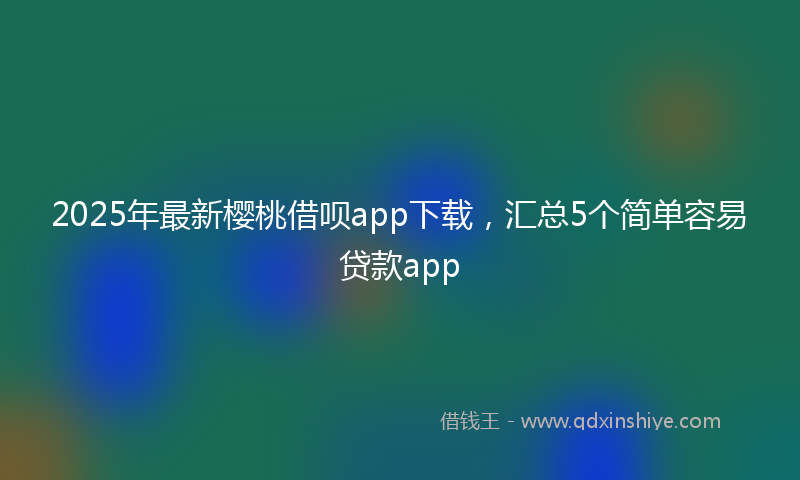 2025年最新樱桃借呗app下载，汇总5个简单容易贷款app