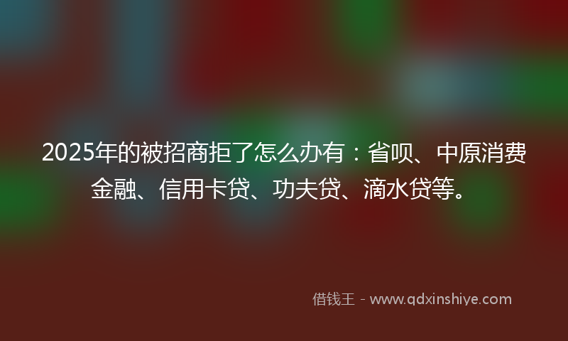 2025年的被招商拒了怎么办有：省呗、中原消费金融、信用卡贷、功夫贷、滴水贷等。
