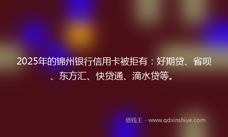 2025年的锦州银行信用卡被拒有：好期贷、省呗、东方汇、快贷通、滴水贷等。