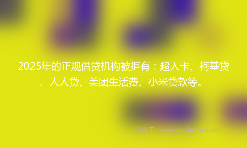 2025年的正规借贷机构被拒有：超人卡、柯基贷、人人贷、美团生活费、小米贷款等。