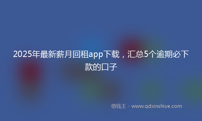 2025年最新薪月回租app下载，汇总5个逾期必下款的口子
