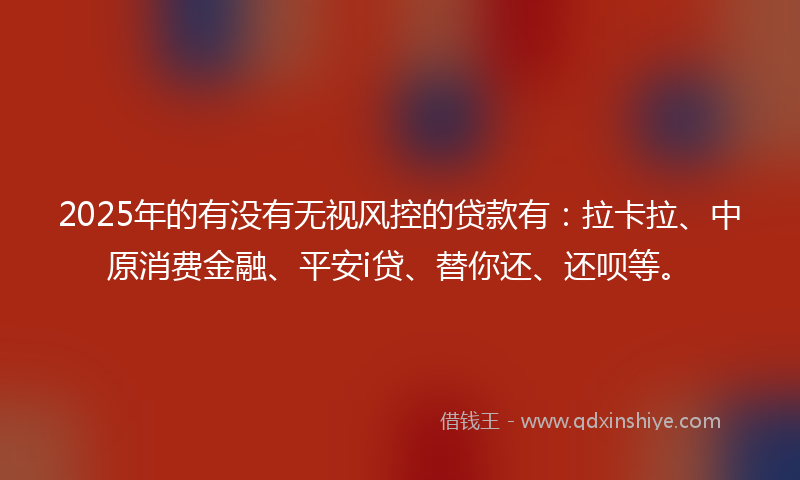 2025年的有没有无视风控的贷款有：拉卡拉、中原消费金融、平安i贷、替你还、还呗等。