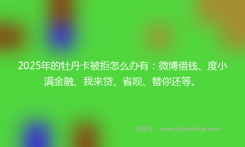 2025年的牡丹卡被拒怎么办有：微博借钱、度小满金融、我来贷、省呗、替你还等。