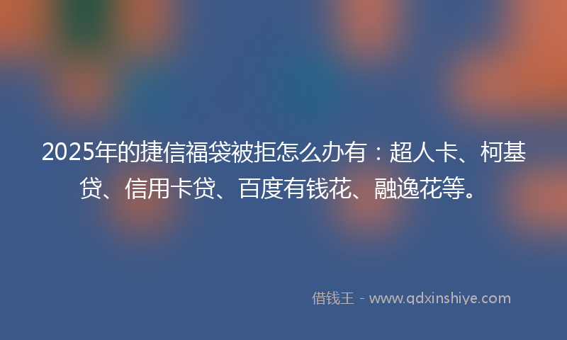 2025年的捷信福袋被拒怎么办有：超人卡、柯基贷、信用卡贷、百度有钱花、融逸花等。