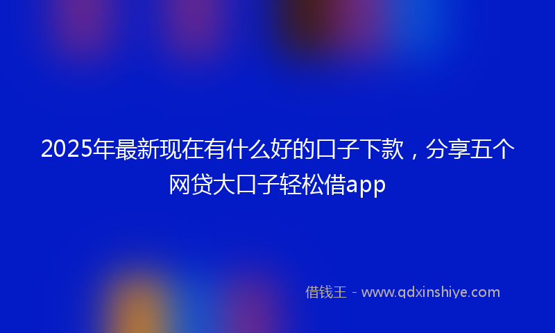 2025年最新现在有什么好的口子下款，分享五个网贷大口子轻松借app