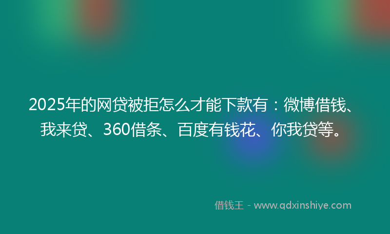 2025年的网贷被拒怎么才能下款有：微博借钱、我来贷、360借条、百度有钱花、你我贷等。
