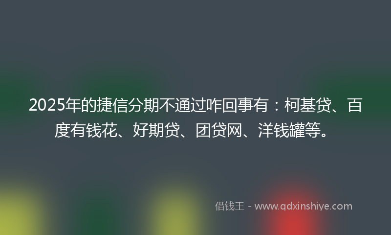 2025年的捷信分期不通过咋回事有：柯基贷、百度有钱花、好期贷、团贷网、洋钱罐等。