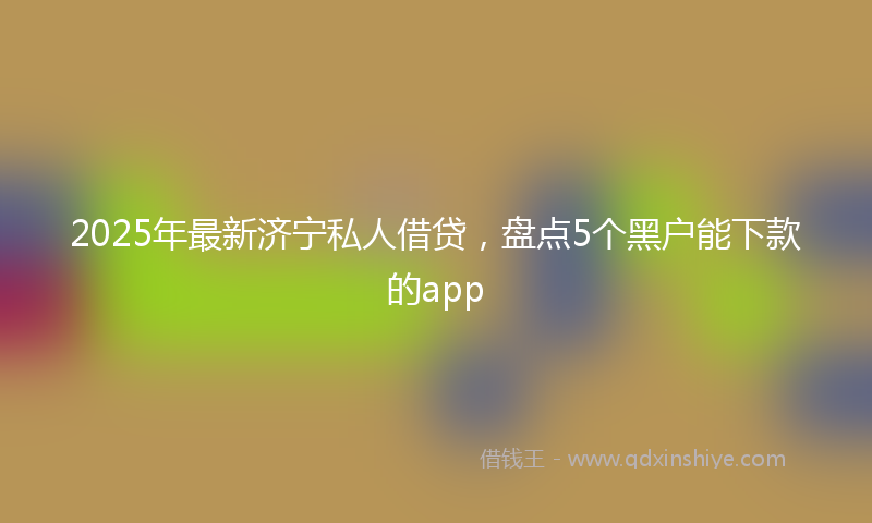 2025年最新济宁私人借贷，盘点5个黑户能下款的app