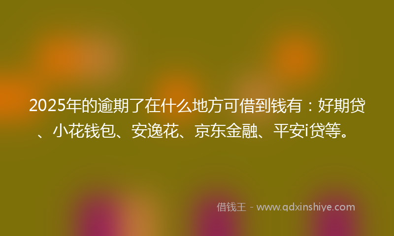2025年的逾期了在什么地方可借到钱有：好期贷、小花钱包、安逸花、京东金融、平安i贷等。