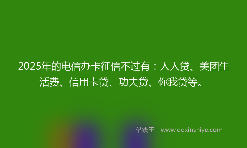 2025年的电信办卡征信不过有：人人贷、美团生活费、信用卡贷、功夫贷、你我贷等。